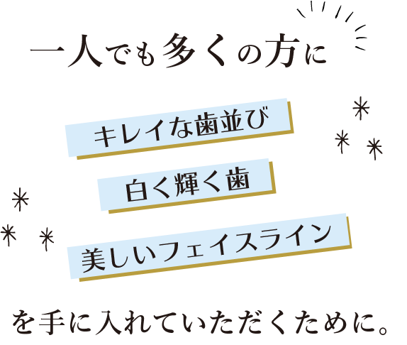 一人でも多くの方に、キレイな歯並び、白く輝く歯、美しいフェイスラインを手に入れていただくために。