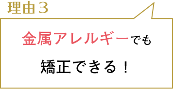 理由３。金属アレルギーでも矯正できる！