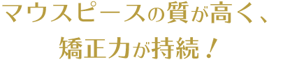 マウスピースの質が高く、矯正力が持続！